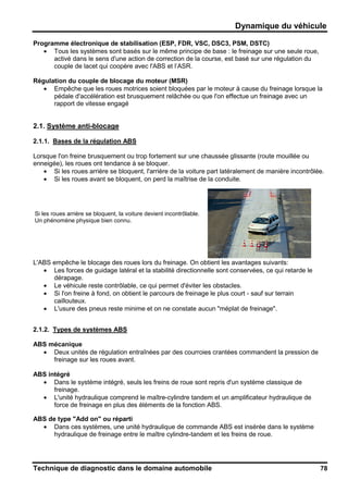 Dynamique du véhicule
Technique de diagnostic dans le domaine automobile 78
Programme électronique de stabilisation (ESP, FDR, VSC, DSC3, PSM, DSTC)
• Tous les systèmes sont basés sur le même principe de base : le freinage sur une seule roue,
activé dans le sens d'une action de correction de la course, est basé sur une régulation du
couple de lacet qui coopère avec l'ABS et l’ASR.
Régulation du couple de blocage du moteur (MSR)
• Empêche que les roues motrices soient bloquées par le moteur à cause du freinage lorsque la
pédale d'accélération est brusquement relâchée ou que l'on effectue un freinage avec un
rapport de vitesse engagé
2.1. Système anti-blocage
2.1.1. Bases de la régulation ABS
Lorsque l'on freine brusquement ou trop fortement sur une chaussée glissante (route mouillée ou
enneigée), les roues ont tendance à se bloquer.
• Si les roues arrière se bloquent, l'arrière de la voiture part latéralement de manière incontrôlée.
• Si les roues avant se bloquent, on perd la maîtrise de la conduite.
Si les roues arrière se bloquent, la voiture devient incontrôlable.
Un phénomène physique bien connu.
L'ABS empêche le blocage des roues lors du freinage. On obtient les avantages suivants:
• Les forces de guidage latéral et la stabilité directionnelle sont conservées, ce qui retarde le
dérapage.
• Le véhicule reste contrôlable, ce qui permet d'éviter les obstacles.
• Si l'on freine à fond, on obtient le parcours de freinage le plus court - sauf sur terrain
caillouteux.
• L'usure des pneus reste minime et on ne constate aucun "méplat de freinage".
2.1.2. Types de systèmes ABS
ABS mécanique
• Deux unités de régulation entraînées par des courroies crantées commandent la pression de
freinage sur les roues avant.
ABS intégré
• Dans le système intégré, seuls les freins de roue sont repris d'un système classique de
freinage.
• L'unité hydraulique comprend le maître-cylindre tandem et un amplificateur hydraulique de
force de freinage en plus des éléments de la fonction ABS.
ABS de type "Add on" ou réparti
• Dans ces systèmes, une unité hydraulique de commande ABS est insérée dans le système
hydraulique de freinage entre le maître cylindre-tandem et les freins de roue.
 