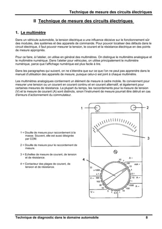 Technique de mesure des circuits électriques
Technique de diagnostic dans le domaine automobile 8
II Technique de mesure des circuits électriques
1. Le multimètre
Dans un véhicule automobile, la tension électrique a une influence décisive sur le fonctionnement sûr
des modules, des systèmes et des appareils de commande. Pour pouvoir localiser des défauts dans le
circuit électrique, il faut pouvoir mesurer la tension, le courant et la résistance électrique en des points
de mesure appropriés.
Pour ce faire, à l’atelier, on utilise en général des multimètres. On distingue le multimètre analogique et
le multimètre numérique. Dans l’atelier pour véhicules, on utilise principalement le multimètre
numérique, parce que l’affichage numérique est plus facile à lire.
Dans les paragraphes qui suivent, on ne s’étendra que sur ce que l’on ne peut pas apprendre dans le
manuel d’utilisation des appareils de mesure, puisque celui-ci est joint à chaque multimètre.
Les multimètres analogiques contiennent un élément de mesure à cadre mobile. Ils conviennent pour
mesurer une tension ou un courant en courant continu et en courant alternatif, et également pour
certaines mesures de résistance. La plupart du temps, les raccordements pour la mesure de tension
(V) et la mesure de courant (A) sont distincts, sinon l’instrument de mesure pourrait être détruit en cas
d'erreurs d’actionnement du commutateur.
1 = Douille de mesure pour raccordement à la
masse. Souvent, elle est aussi désignée
par COM.
2 = Douille de mesure pour le raccordement de
mesure.
3 = Echelles de mesure de courant, de tension
et de résistance.
4 = Contacteur des plages de courant, de
tension et de résistance.
 
