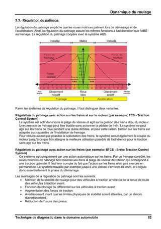 Dynamique du roulage
Technique de diagnostic dans le domaine automobile 82
2.3. Régulation du patinage
La régulation du patinage empêche que les roues motrices patinent lors du démarrage et de
l'accélération. Ainsi, la régulation du patinage assure les mêmes fonctions à l'accélération que l'ABS
au freinage. La régulation du patinage coopère avec le système ABS.
Parmi les systèmes de régulation du patinage, il faut distinguer deux variantes:
Régulation du patinage avec action sur les freins et sur le moteur (par exemple: TCS - Traction
Control System)
Le système est actif dans toute la plage de vitesse et agit sur la gestion des freins et/ou du moteur.
Une pression de freinage peut être établie sans actionner la pédale de frein. Le système ne peut
agir sur les freins de roue pendant une durée illimitée, et pour cette raison, l'action sur les freins est
adaptée aux capacités de l'installation de freinage.
Pour réduire autant que possible la sollicitation des freins, le système réduit également le couple du
moteur jusqu'à ce que l'on atteigne la meilleure utilisation possible de l'adhérence pour la traction
sans agir sur les freins.
Régulation du patinage avec action sur les freins (par exemple: BTCS - Brake Traction Control
System)
Ce système agit uniquement par une action automatique sur les freins. Par un freinage contrôlé, les
roues motrices en patinage sont maintenues dans la plage de vitesse de rotation qui correspond à
une traction optimale. Il faut tenir compte du fait que l'action sur les freins n'est pas exercée en
permanence. Le système travaille par exemple jusqu'à une vitesse d'environ 40 km/h, et il régule
donc essentiellement la phase du démarrage.
Les avantages de la régulation du patinage sont les suivants:
• Maintien de la stabilité de roulage pour des véhicules à traction arrière ou de la tenue de route
des véhicules à traction avant.
• Fonction de blocage du différentiel sur les véhicules à traction avant.
• Augmentation des forces de traction.
• Avertissement avant que les limites physiques de stabilité soient atteintes, par un témoin
d'avertissement.
• Réduction de l'usure des pneus.
 