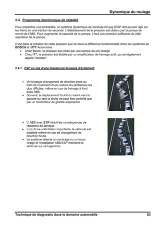 Dynamique du roulage
Technique de diagnostic dans le domaine automobile 83
2.4. Programme électronique de stabilité
Pour empêcher une embardée, un système dynamique de conduite tel que l'ESP doit pouvoir agir sur
les freins en une fraction de seconde. L'établissement de la pression est obtenu par la pompe de
renvoi de l'ABS. Pour augmenter la capacité de la pompe, il faut une pression suffisante du côté
aspiration de la pompe.
C'est dans la création de cette pression que se situe la différence fondamentale entre les systèmes de
BOSCH et d'ITT Automotive.
• Chez Bosch, la pression est créée par une pompe de pré-charge.
• Chez ITT, la pression est établie par un amplificateur de freinage actif, qui est également
appelé "booster".
2.4.1. ESP en cas d'une manœuvre brusque d'évitement
Un brusque changement de direction pose au
train de roulement d'une voiture les problèmes les
plus difficiles, même en cas de freinage à fond
avec ABS.
Souvent, le déplacement brutal du volant vers la
gauche ou vers la droite ne peut être contrôlé que
par un conducteur de grande expérience.
L' ABS avec ESP réduit les conséquences de
réactions de panique.
Lors d'une sollicitation importante, le véhicule est
stabilisé même en cas de changement de
direction brutal.
Le système détecte un survirage ou un sous-
virage et l'installation ABS/ESP maintient le
véhicule sur sa trajectoire.
 