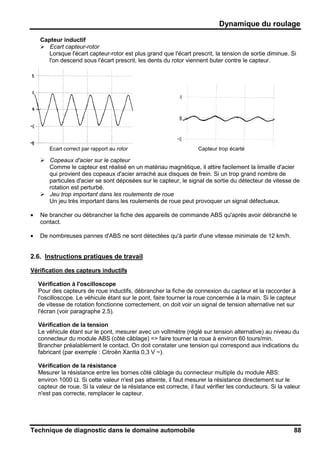 Dynamique du roulage
Technique de diagnostic dans le domaine automobile 88
Capteur inductif
Ecart capteur-rotor
Lorsque l'écart capteur-rotor est plus grand que l'écart prescrit, la tension de sortie diminue. Si
l'on descend sous l'écart prescrit, les dents du rotor viennent buter contre le capteur.
Ecart correct par rapport au rotor Capteur trop écarté
Copeaux d'acier sur le capteur
Comme le capteur est réalisé en un matériau magnétique, il attire facilement la limaille d'acier
qui provient des copeaux d'acier arraché aux disques de frein. Si un trop grand nombre de
particules d'acier se sont déposées sur le capteur, le signal de sortie du détecteur de vitesse de
rotation est perturbé.
Jeu trop important dans les roulements de roue
Un jeu très important dans les roulements de roue peut provoquer un signal défectueux.
• Ne brancher ou débrancher la fiche des appareils de commande ABS qu'après avoir débranché le
contact.
• De nombreuses pannes d'ABS ne sont détectées qu'à partir d'une vitesse minimale de 12 km/h.
2.6. Instructions pratiques de travail
Vérification des capteurs inductifs
Vérification à l'oscilloscope
Pour des capteurs de roue inductifs, débrancher la fiche de connexion du capteur et la raccorder à
l'oscilloscope. Le véhicule étant sur le pont, faire tourner la roue concernée à la main. Si le capteur
de vitesse de rotation fonctionne correctement, on doit voir un signal de tension alternative net sur
l'écran (voir paragraphe 2.5).
Vérification de la tension
Le véhicule étant sur le pont, mesurer avec un voltmètre (réglé sur tension alternative) au niveau du
connecteur du module ABS (côté câblage) => faire tourner la roue à environ 60 tours/min.
Brancher préalablement le contact. On doit constater une tension qui correspond aux indications du
fabricant (par exemple : Citroën Xantia 0,3 V ~).
Vérification de la résistance
Mesurer la résistance entre les bornes côté câblage du connecteur multiple du module ABS:
environ 1000 Ω. Si cette valeur n'est pas atteinte, il faut mesurer la résistance directement sur le
capteur de roue. Si la valeur de la résistance est correcte, il faut vérifier les conducteurs. Si la valeur
n'est pas correcte, remplacer le capteur.
 
