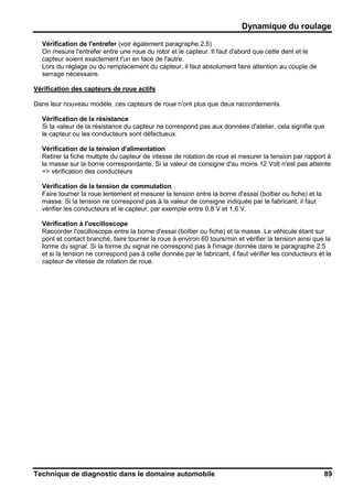 Dynamique du roulage
Technique de diagnostic dans le domaine automobile 89
Vérification de l'entrefer (voir également paragraphe 2.5)
On mesure l'entrefer entre une roue du rotor et le capteur. Il faut d'abord que cette dent et le
capteur soient exactement l'un en face de l'autre.
Lors du réglage ou du remplacement du capteur, il faut absolument faire attention au couple de
serrage nécessaire.
Vérification des capteurs de roue actifs
Dans leur nouveau modèle, ces capteurs de roue n'ont plus que deux raccordements.
Vérification de la résistance
Si la valeur de la résistance du capteur ne correspond pas aux données d'atelier, cela signifie que
le capteur ou les conducteurs sont défectueux.
Vérification de la tension d'alimentation
Retirer la fiche multiple du capteur de vitesse de rotation de roue et mesurer la tension par rapport à
la masse sur la borne correspondante. Si la valeur de consigne d'au moins 12 Volt n'est pas atteinte
=> vérification des conducteurs
Vérification de la tension de commutation
Faire tourner la roue lentement et mesurer la tension entre la borne d'essai (boîtier ou fiche) et la
masse. Si la tension ne correspond pas à la valeur de consigne indiquée par le fabricant, il faut
vérifier les conducteurs et le capteur, par exemple entre 0,8 V et 1,6 V.
Vérification à l'oscilloscope
Raccorder l'oscilloscope entre la borne d'essai (boîtier ou fiche) et la masse. Le véhicule étant sur
pont et contact branché, faire tourner la roue à environ 60 tours/min et vérifier la tension ainsi que la
forme du signal. Si la forme du signal ne correspond pas à l'image donnée dans le paragraphe 2.5
et si la tension ne correspond pas à celle donnée par le fabricant, il faut vérifier les conducteurs et le
capteur de vitesse de rotation de roue.
 