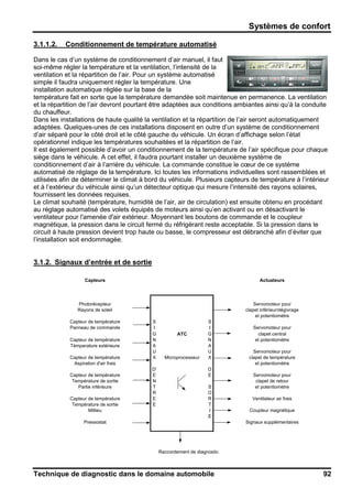 Systèmes de confort
Technique de diagnostic dans le domaine automobile 92
3.1.1.2. Conditionnement de température automatisé
Dans le cas d’un système de conditionnement d’air manuel, il faut
soi-même régler la température et la ventilation, l’intensité de la
ventilation et la répartition de l’air. Pour un système automatisé
simple il faudra uniquement régler la température. Une
installation automatique réglée sur la base de la
température fait en sorte que la température demandée soit maintenue en permanence. La ventilation
et la répartition de l’air devront pourtant être adaptées aux conditions ambiantes ainsi qu’à la conduite
du chauffeur.
Dans les installations de haute qualité la ventilation et la répartition de l’air seront automatiquement
adaptées. Quelques-unes de ces installations disposent en outre d’un système de conditionnement
d’air séparé pour le côté droit et le côté gauche du véhicule. Un écran d’affichage selon l’état
opérationnel indique les températures souhaitées et la répartition de l’air.
Il est également possible d’avoir un conditionnement de la température de l’air spécifique pour chaque
siège dans le véhicule. A cet effet, il faudra pourtant installer un deuxième système de
conditionnement d’air à l’arrière du véhicule. La commande constitue le cœur de ce système
automatisé de réglage de la température. Ici toutes les informations individuelles sont rassemblées et
utilisées afin de déterminer le climat à bord du véhicule. Plusieurs capteurs de température à l’intérieur
et à l’extérieur du véhicule ainsi qu’un détecteur optique qui mesure l’intensité des rayons solaires,
fournissent les données requises.
Le climat souhaité (température, humidité de l’air, air de circulation) est ensuite obtenu en procédant
au réglage automatisé des volets équipés de moteurs ainsi qu’en activant ou en désactivant le
ventilateur pour l'amenée d'air extérieur. Moyennant les boutons de commande et le coupleur
magnétique, la pression dans le circuit fermé du réfrigérant reste acceptable. Si la pression dans le
circuit à haute pression devient trop haute ou basse, le compresseur est débranché afin d’éviter que
l’installation soit endommagée.
3.1.2. Signaux d’entrée et de sortie
Capteurs Actuateurs
Photorécepteur Servomoteur pour
Rayons de soleil clapet inférieur/dégivrage
et potentiomètre
Capteur de température S S
Panneau de commande I I Servomoteur pour
G ATC G clapet central
Capteur de température N N et potentiomètre
Témperature extérieure A A
U U Servomoteur pour
Capteur de température X Microprocesseur X clapet de température
Aspiration d'air frais et potentiomètre
D' D
Capteur de température E E Servomoteur pour
Température de sortie N clapet de retour
Partie inférieure T S et potentiomètre
R O
Capteur de température E R Ventilateur air frais
Température de sortie E T
Millieu I Coupleur magnétique
E
Pressostat Signaux supplémentaires
Raccordement de diagnostic
 