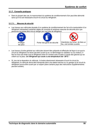 Systèmes de confort
Technique de diagnostic dans le domaine automobile 99
3.1.7. Conseils pratiques
• Dans la plupart des cas, le manocontact du système de conditionnement d’air peut être démonté
sans qu'il ne soit nécessaire d'ouvrir le circuit du réfrigérant.
3.1.7.1. Mesures de sécurité
• Les travaux aux véhicules équipés d’un système de conditionnement de l’air et la manipulation d’un
réfrigérant nécessitent certaines règles de conduite et certaines mesures de sécurité pour que
personne ne puisse être mis en danger par une fuite de réfrigérant.
Protéger
les yeux
Porter des gants de sécurité Interdiction de fumer, de faire un
feu, une lumière ouverte
• Les travaux d’ordre général aux véhicules doivent être préparés et effectués de façon à ce que le
circuit du réfrigérant ne doive pas être ouvert (p.ex. le démontage du radiateur ou du moteur). Il
faut en tout cas éviter que le réfrigérant entre en contact avec la peau à cause des gelures qui se
créent sur la peau. Un réfrigérant qui coule a une température de– 26°C !
• Si, lors de la réparation du véhicule, il s'avère absolument nécessaire d’ouvrir le circuit du
réfrigérant, le véhicule devra être transporté dans une station-service ou un garage où le circuit du
réfrigérant pourra être ouvert par un expert (dans certains pays des instructions supplémentaires
peuvent exister).
 