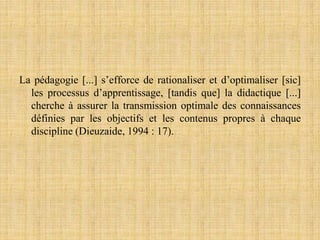 La pédagogie [...] s’efforce de rationaliser et d’optimaliser [sic]
les processus d’apprentissage, [tandis que] la didactique [...]
cherche à assurer la transmission optimale des connaissances
définies par les objectifs et les contenus propres à chaque
discipline (Dieuzaide, 1994 : 17).
 