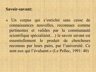Savoir-savant:
« Un corpus qui s’enrichit sans cesse de
connaissances nouvelles, reconnues comme
pertinentes et valides par la communauté
scientifique spécialisée(…) le savoir savant est
essentiellement le produit de chercheurs
reconnus par leurs pairs, par l’université. Ce
sont eux qui l’évaluent.» (Le Pellec, 1991: 40)
 