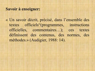 Savoir à enseigner:
« Un savoir décrit, précisé, dans l’ensemble des
textes officiels“(programmes, instructions
officielles, commentaires…); ces textes
définissent des contenus, des normes, des
méthodes.» (Audigier, 1988: 14).
 