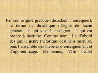 Par son origine grecque (didaskein : enseigner),
le terme de didactique désigne de façon
générale ce qui vise à enseigner, ce qui est
propre à instruire. Comme nom, il a d’abord
désigné le genre rhétorique destiné à instruire,
puis l’ensemble des théories d’enseignement et
d’apprentissage. (Comenius, VIIe siècle)
 