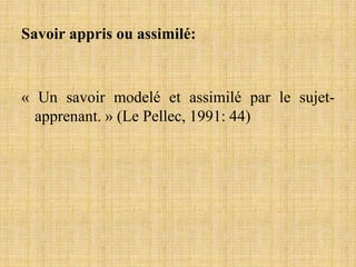 Savoir appris ou assimilé:
« Un savoir modelé et assimilé par le sujet-
apprenant. » (Le Pellec, 1991: 44)
 