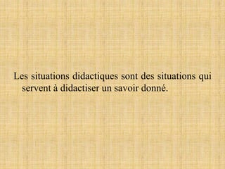 Les situations didactiques sont des situations qui
servent à didactiser un savoir donné.
 