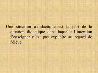 Une situation a-didactique est la part de la
situation didactique dans laquelle l’intention
d’enseigner n’est pas explicite au regard de
l’élève.
 