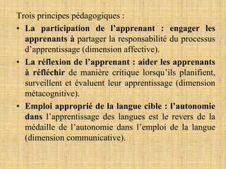 Trois principes pédagogiques :
• La participation de l’apprenant : engager les
apprenants à partager la responsabilité du processus
d’apprentissage (dimension affective).
• La réflexion de l’apprenant : aider les apprenants
à réfléchir de manière critique lorsqu’ils planifient,
surveillent et évaluent leur apprentissage (dimension
métacognitive).
• Emploi approprié de la langue cible : l’autonomie
dans l’apprentissage des langues est le revers de la
médaille de l’autonomie dans l’emploi de la langue
(dimension communicative).
 