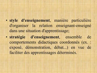 • style d'enseignement, manière particulière
d'organiser la relation enseignant-enseigné
dans une situation d'apprentissage;
• stratégie d'enseignement, ensemble de
comportements didactiques coordonnés (ex. :
exposé, démonstration, débat...) en vue de
faciliter des apprentissages déterminés.
 