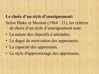 Le choix d’un style d’enseignement:
Selon Blake et Mouton (1964 : 31), les critères
de choix d’un style d’enseignement sont:
• La nature des objectifs à atteindre;
• Le degré de motivation des apprenants;
• La capacité des apprenants.
• Le style d'apprentissage des apprenants.
 