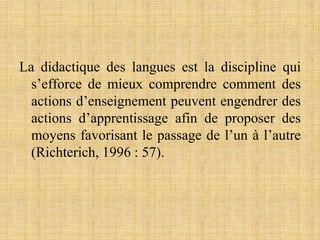 La didactique des langues est la discipline qui
s’efforce de mieux comprendre comment des
actions d’enseignement peuvent engendrer des
actions d’apprentissage afin de proposer des
moyens favorisant le passage de l’un à l’autre
(Richterich, 1996 : 57).
 