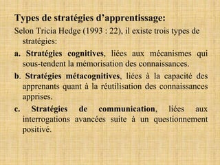 Types de stratégies d’apprentissage:
Selon Tricia Hedge (1993 : 22), il existe trois types de
stratégies:
a. Stratégies cognitives, liées aux mécanismes qui
sous-tendent la mémorisation des connaissances.
b. Stratégies métacognitives, liées à la capacité des
apprenants quant à la réutilisation des connaissances
apprises.
c. Stratégies de communication, liées aux
interrogations avancées suite à un questionnement
positivé.
 