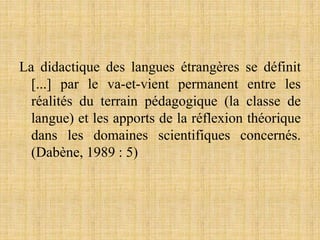 La didactique des langues étrangères se définit
[...] par le va-et-vient permanent entre les
réalités du terrain pédagogique (la classe de
langue) et les apports de la réflexion théorique
dans les domaines scientifiques concernés.
(Dabène, 1989 : 5)
 