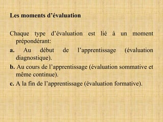 Les moments d’évaluation
Chaque type d’évaluation est lié à un moment
prépondérant:
a. Au début de l’apprentissage (évaluation
diagnostique).
b. Au cours de l’apprentissage (évaluation sommative et
même continue).
c. A la fin de l’apprentissage (évaluation formative).
 