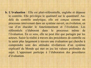 b. L’évaluation : Elle est pluri-référentielle, englobe et dépasse
le contrôle. Elle privilégie le qualitatif sur le quantitatif. Au-
delà du contrôle analytique, elle est conçue comme un
processus intervenant dans un système ouvert, en évolution, en
vue d’en élucider le fonctionnement et l’évolution. Les
référentiels s’élaborent dans le processus même de
l’évaluation. En ce sens, elle ne peut être que partagée par les
acteurs. Saisir la réalité à travers des procédures de contrôle ou
la saisir plus largement à travers une évaluation qui cherche à
comprendre sont des attitudes révélatrices d’un système
explicatif du Monde qui met en jeu les valeurs profondes du
sujet. L’apprenant participe à l’élaboration des procédures
d’évaluation.
 