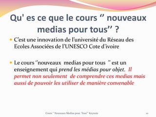 Qu' es ce que le cours ‘’ nouveaux
medias pour tous’’ ?
 C’est une innovation de l’université du Réseau des
Ecoles Associées de l’UNESCO Cote d’ivoire
 Le cours ‘’nouveaux medias pour tous ’’ est un
enseignement qui prend les médias pour objet. Il
permet non seulement de comprendre ces medias mais
aussi de pouvoir les utiliser de manière convenable
Cours ‘’ Nouveaux Medias pour Tous’’’ Keynote 10
 