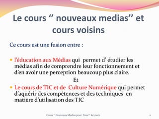 Le cours ‘’ nouveaux medias’’ et
cours voisins
Ce cours est une fusion entre :
 l’éducation aux Médias qui permet d’ étudier les
médias afin de comprendre leur fonctionnement et
d’en avoir une perception beaucoup plus claire.
Et
 Le cours de TIC et de Culture Numérique qui permet
d’aquérir des compétences et des techniques en
matière d’utilisation des TIC
Cours ‘’ Nouveaux Medias pour Tous’’’ Keynote 11
 