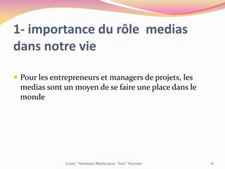 1- importance du rôle medias
dans notre vie
 Pour les entrepreneurs et managers de projets, les
medias sont un moyen de se faire une place dans le
monde
Cours ‘’ Nouveaux Medias pour Tous’’’ Keynote 16
 