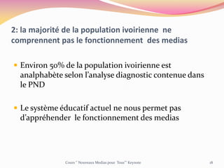2: la majorité de la population ivoirienne ne
comprennent pas le fonctionnement des medias
 Environ 50% de la population ivoirienne est
analphabète selon l’analyse diagnostic contenue dans
le PND
 Le système éducatif actuel ne nous permet pas
d’appréhender le fonctionnement des medias
Cours ‘’ Nouveaux Medias pour Tous’’’ Keynote 18
 