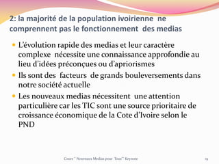 2: la majorité de la population ivoirienne ne
comprennent pas le fonctionnement des medias
 L’évolution rapide des medias et leur caractère
complexe nécessite une connaissance approfondie au
lieu d’idées préconçues ou d’apriorismes
 Ils sont des facteurs de grands bouleversements dans
notre société actuelle
 Les nouveaux medias nécessitent une attention
particulière car les TIC sont une source prioritaire de
croissance économique de la Cote d’Ivoire selon le
PND
Cours ‘’ Nouveaux Medias pour Tous’’’ Keynote 19
 