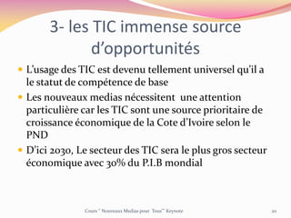 3- les TIC immense source
d’opportunités
 L’usage des TIC est devenu tellement universel qu’il a
le statut de compétence de base
 Les nouveaux medias nécessitent une attention
particulière car les TIC sont une source prioritaire de
croissance économique de la Cote d’Ivoire selon le
PND
 D’ici 2030, Le secteur des TIC sera le plus gros secteur
économique avec 30% du P.I.B mondial
Cours ‘’ Nouveaux Medias pour Tous’’’ Keynote 20
 