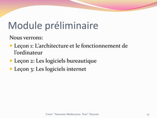 Module préliminaire
Nous verrons:
 Leçon 1: L’architecture et le fonctionnement de
l’ordinateur
 Leçon 2: Les logiciels bureautique
 Leçon 3: Les logiciels internet
Cours ‘’ Nouveaux Medias pour Tous’’’ Keynote 23
 