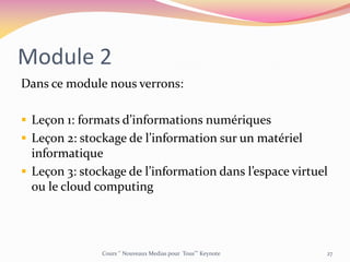 Module 2
Dans ce module nous verrons:
 Leçon 1: formats d’informations numériques
 Leçon 2: stockage de l’information sur un matériel
informatique
 Leçon 3: stockage de l’information dans l’espace virtuel
ou le cloud computing
Cours ‘’ Nouveaux Medias pour Tous’’’ Keynote 27
 