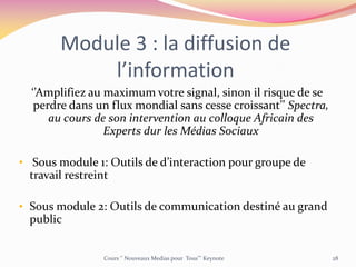 Module 3 : la diffusion de
l’information
‘’Amplifiez au maximum votre signal, sinon il risque de se
perdre dans un flux mondial sans cesse croissant’’ Spectra,
au cours de son intervention au colloque Africain des
Experts dur les Médias Sociaux
• Sous module 1: Outils de d’interaction pour groupe de
travail restreint
• Sous module 2: Outils de communication destiné au grand
public
Cours ‘’ Nouveaux Medias pour Tous’’’ Keynote 28
 