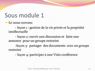 Sous module 1
 Ici nous verrons:
- leçon 1 : gestion de la vie privée et la propriété
intellectuelle
- leçon 2: ouvrir une discussion et faire une
annonce pour un groupe restreint
-leçon 3: partager des documents avec un groupe
restreint
- leçon 4: participer à une Visio conférence
Cours ‘’ Nouveaux Medias pour Tous’’’ Keynote 29
 