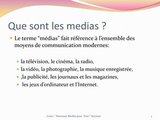 Que sont les medias ?
 Le terme “médias” fait référence à l’ensemble des
moyens de communication modernes:
 la télévision, le cinéma, la radio,
 la vidéo, la photographie, la musique enregistrée,
 ,la publicité, les journaux et les magazines,
 les jeux d’ordinateur et l’Internet.
Cours ‘’ Nouveaux Medias pour Tous’’’ Keynote 3
 