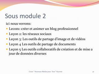 Sous module 2
ici nous verrons:
 Lecon1: créer et animer un blog professionnel
 Leçon 2: les réseaux sociaux
 Leçon 3: Les outils de partage d’image et de vidéos
 Leçon 4 Les outils de partage de documents
 Leçon 5 Les outils collaboratifs de création et de mise a
jour de données diverses
Cours ‘’ Nouveaux Medias pour Tous’’’ Keynote 30
 