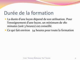Durée de la formation
 La durée d’une leçon dépend de son utilisation. Pour
l’enseignement d’une leçon, un minimum de 180
minutes (soit 3 heures) est conseillé.
 Ce qui fait environ 54 heures pour toute la formation
Cours ‘’ Nouveaux Medias pour Tous’’’ Keynote 31
 