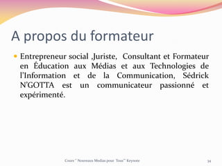 A propos du formateur
 Entrepreneur social ,Juriste, Consultant et Formateur
en Éducation aux Médias et aux Technologies de
l’Information et de la Communication, Sédrick
N’GOTTA est un communicateur passionné et
expérimenté.
Cours ‘’ Nouveaux Medias pour Tous’’’ Keynote 34
 