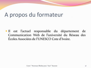 A propos du formateur
 Il est l’actuel responsable du département de
Communication Web de l’université du Réseau des
Écoles Associées de l’UNESCO Cote d’Ivoire.
Cours ‘’ Nouveaux Medias pour Tous’’’ Keynote 36
 