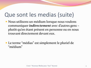 Que sont les medias (suite)
 Nous utilisons un médium lorsque nous voulons
communiquer indirectement avec d’autres gens –
plutôt qu’en étant présent en personne ou en nous
trouvant directement devant eux.
 Le terme “médias” est simplement le pluriel de
“médium”
Cours ‘’ Nouveaux Medias pour Tous’’’ Keynote 4
 
