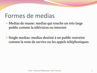 Formes de medias
 Medias de masse: medias qui touche un très large
public comme la télévision ou internet
 Single medias: medias destiné à un public restreint
comme la note de service ou les appels téléphoniques
Cours ‘’ Nouveaux Medias pour Tous’’’ Keynote 5
 