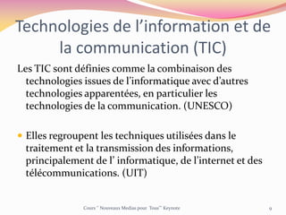 Technologies de l’information et de
la communication (TIC)
Les TIC sont définies comme la combinaison des
technologies issues de l’informatique avec d’autres
technologies apparentées, en particulier les
technologies de la communication. (UNESCO)
 Elles regroupent les techniques utilisées dans le
traitement et la transmission des informations,
principalement de l’ informatique, de l’internet et des
télécommunications. (UIT)
Cours ‘’ Nouveaux Medias pour Tous’’’ Keynote 9
 