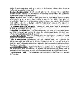 année. Et cette ouverture peut varier d’une loi de finances à l’autre (pas de parts
égales pour chaque loi de finances)
Crédits de payement : Crédit ouvert par loi de finances pour opération
investissement il autorise aux ministères à effectuer des payement sur des opérations
déjà engagé (payer après engagement ).
Budget annexe : c’est un budget voté dans le cadre de la loi de finances service
d’état qui n’est pas la personnalité morale et dont les prestation font objet de
rémunération. Il permet au service concerné, de conserver leur recettes d’exploitation
sans les faire retourner au budget général et ne pas perdre les excédents (conserver
les recettes non dépensés).
Les comptes spéciaux du trésor : comptes qui sont ouvert dont on affecte des
recettes de certaines opérations.
Le fond de concours : c’est procédure qui permet à une personne publique (autre
que l’état) ou privé, qui consiste à verser des comptes aux caisses de l’état pour
effectuer une opération de l’intérêt général.
Les report de crédit : c’est une technique qui fait prolonger la validité d’un crédit
budgétaire non encore consommé.
Crédit d’engagement :l’engagement est une dépense (c’est un processus qui
permet d’engager une dépense), il précède le payement, on ne peut pas payer une
dépenses qui n’était pas engagé, et un payement d’un engagement peut se reporter
dans l’année suivante.
Les virement de crédit : la possibilité offerte au gestionnaire du budget d’effectuer
des modification dans les chapitres, et modifier les destinations des crédits c’est la
transformation portant sur le montant en diminuant un crédit et augmenter un autre.
Le transfert de crédit : c’est la modification de la nature de la dépense au courant
de l’exercice.
 