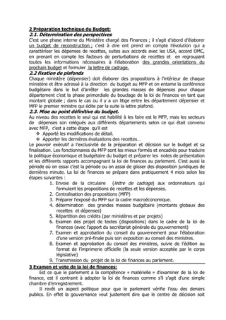 2 Préparation technique du Budget:
2.1. Détermination des perspectives
C’est une phase interne du Ministère chargé des Finances ; il s’agit d’abord d’élaborer
un budget de reconstruction ; c'est à dire ont prend en compte l’évolution qui a
caractériser les dépenses de recettes, suites aux accords avec les USA, accord OMC,
en prenant en compte les facteurs de perturbations de recettes et en regroupant
toutes les informations nécessaires à l’élaboration des grandes orientations du
prochain budget et formuler la lettre de cadrage.
2.2 fixation de plafonds
Chaque ministère (dépensier) doit élaborer des propositions à l’intérieur de chaque
ministère et être adressé à la direction du budget au MFP et on entame la conférence
budgétaire dans le but d’arrêter les grandes masses de dépenses pour chaque
département c’est la phase primordiale du bouclage de la loi de finances en tant que
montant globale ; dans le cas ou il y a un litige entre les département dépensier et
MFP le premier ministre qui édite par la suite la lettre plafond.
2.3. Mise au point définitive du budget.
Au niveau des recettes le seul qui est habilité à les faire est le MFP, mais les secteurs
de dépenses son relégués aux différents départements selon ce qui était convenu
avec MFP, c’est a cette étape qu’il est
        Apporté les modifications de détail.
        Apporter les dernières évaluations des recettes…
Le pouvoir exécutif a l’exclusivité de la préparation et décision sur le budget et sa
finalisation. Les fonctionnaires du MFP sont les mieux formés et encadrés pour traduire
la politique économique et budgétaire du budget et préparer les notes de présentation
et les différents rapports accompagnant la loi de finances au parlement. C’est aussi la
période où on essai c’est la période ou on assai de glisser des disposition juridiques de
dernières minute. La loi de finances se prépare dans pratiquement 4 mois selon les
étapes suivantes :
            1. Envoie de la circulaire      (lettre de cadrage) aux ordonnateurs qui
               formulent les propositions de recettes et les dépenses.
            2. Centralisation des propositions (MFP)
            3. Préparer l’exposé du MFP sur la cadre macroéconomique.
            4. détermination des grandes masses budgétaire (montants globaux des
               recettes et dépenses)
            5. Répartition des crédits (par ministères et par projets)
            6. Examen des projet de textes (dispositions) dans le cadre de la loi de
               finances (avec l’apport du secrétariat générale du gouvernement)
            7. Examen et approbation du conseil du gouvernement pour l’élaboration
               d’une version pré-finale puis son exposition au conseil des ministres.
            8. Examen et approbation du conseil des ministres, suivie de l’édition au
               format de l’imprimerie officielle (la seule version acceptée par le corps
               législative)
            9. Transmission du projet de la loi de finances au parlement.
3 Examen et vote de la loi de finances:
      Est ce que le parlement a la compétence « matérielle » d’examiner de la loi de
finance, est il contraint à adopter la loi de finances comme s’il s’agit d’une simple
chambre d’enregistrement.
      Il revêt un aspect politique pour que le parlement vérifie l’issu des deniers
publics. En effet la gouvernance veut justement dire que le centre de décision soit
 