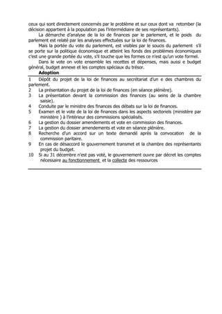 ceux qui sont directement concernés par le problème et sur ceux dont va retomber (la
décision appartient à la population pas l’intermédiaire de ses représentants).
      La démarche d’analyse de la loi de finances par le parlement, et le poids du
parlement est relaté par les analyses effectuées sur la loi de finances.
      Mais la portée du vote du parlement, est visibles par le soucis du parlement s’il
se porte sur la politique économique et atteint les fonds des problèmes économiques
c’est une grande portée du vote, s’il touche que les formes ce n’est qu’un vote formel.
      Dans le vote on vote ensemble les recettes et dépenses, mais aussi e budget
général, budget annexe et les comptes spéciaux du trésor.
      Adoption
1     Dépôt du projet de la loi de finances au secrétariat d’un e des chambres du
parlement.
2     La présentation du projet de la loi de finances (en séance plénière).
3     La présentation devant la commission des finances (au seins de la chambre
       saisie).
4     Conduite par le ministre des finances des débats sur la loi de finances.
5     Examen et le vote de la loi de finances dans les aspects sectoriels (ministère par
       ministère ) à l’intérieur des commissions spécialisés.
6     La gestion du dossier amendements et vote en commission des finances.
7     La gestion du dossier amendements et vote en séance plénière.
8     Recherche d’un accord sur un texte demandé après la convocation de la
       commission paritaire.
9     En cas de désaccord le gouvernement transmet et la chambre des représentants
       projet du budget.
10 Si au 31 décembre n’est pas voté, le gouvernement ouvre par décret les comptes
       nécessaire au fonctionnement et la collecte des ressources
 