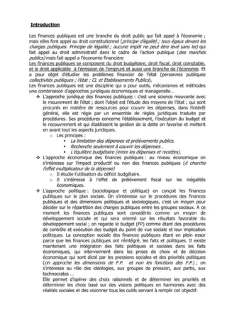 Introduction

Les finances publiques est une branche du droit public qui fait appel à l’économie ;
mais elles font appel au droit constitutionnel (principe d’égalité ; tous égaux devant les
charges publiques. Principe de légalité ; aucune impôt ne peut être levé sans loi) qui
fait appel au droit administratif dans le cadre de l’action publique (des marchés
publics) mais fait appel a l’économie financière
Les finances publiques se composent du droit budgétaire, droit fiscal, droit comptable,
et le droit applicable à l’émission de l’emprunt et aussi une branche de l’économie. Et
a pour objet d’étudier les problèmes financier de l’état (personnes publiques
collectivités publiques ; l’état ; CL et Etablissements Publics).
Les finances publiques est une discipline qui a pour outils, mécanismes et méthodes
une combinaison d’approches juridiques économiques et managerielle…
        L’approche juridique des finances publiques : c’est une science mouvante avec
        le mouvement de l’état ; dont l’objet est l’étude des moyens de l’état ; qui sont
        procurés en matière de ressources pour couvrir les dépenses, dans l’intérêt
        général, elle est régie par un ensemble de règles juridiques traduite par
        procédures. Ses procédures concerne l’établissement, l’exécution du budget et
        le recouvrement et qui établissent la gestion de la dette on favorise et mettent
        en avant tout les aspects juridiques.
            o Les principes :
                     La limitation des dépenses et prélèvements publics.
                     Recherche seulement à couvrir les dépenses .
                     L’équilibre budgétaire (entre les dépenses et recettes).
       L’approche économique des finances publiques : au niveau économique on
       s’intéresse sur l’impact productif ou non des finances publiques (il cherche
       l’effet multiplicateur de la dépense)
           o Il étudie l’utilisation du déficit budgétaire.
           o Il s’intéresse à l’effet de prélèvement fiscal sur les inégalités
               économiques.
       L’approche politique : (sociologique et politique) on conçoit les finances
       publiques sur le plan sociale. On s’intéresse sur le procédures des finances
       publiques et des dimensions politiques et sociologiques, c’est un moyen pour
       décider sur le répartition des charges publiques entre les groupes sociaux. A ce
       moment les finances publiques sont considérés comme un moyen de
       développement sociale et qui sera orienté sur les résultats favorable du
       développement social ; on regarde le budget (FP) comme étant des procédures
       de contrôle et exécution des budget du point de vue sociale et leur implication
       politiques. La conception sociale des finances publiques étant en plein essor
       parce que les finances publiques ont réintégré, les faits et politiques. Il existe
       maintenant une intégration des faits politiques et sociales dans les faits
       économiques, qui interviennent dans les prises de choix et de décision
       économique qui sont dicté par les pressions sociales et des priorités politiques
       (on approche les dimensions de F.P. et non les fonctions des F.P.) ; on
       s’intéresse au rôle des idéologies, aux groupes de pression, aux partis, aux
       technocrates …
       Elle permet d’opérer des choix rationnels et de déterminer les priorités et
       déterminer les choix basé sur des visions politiques en harmonies avec des
       réalités sociales et des visionner tous les outils servant à remplir cet objectif.
 