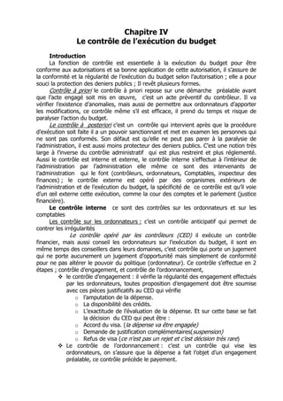 Chapitre IV
                Le contrôle de l’exécution du budget
      Introduction
      La fonction de contrôle est essentielle à la exécution du budget pour être
conforme aux autorisations et sa bonne application de cette autorisation, il s’assure de
la conformité et la régularité de l’exécution du budget selon l’autorisation ; elle a pour
souci la protection des deniers publics ; Il revêt plusieurs formes.
      Contrôle à priori le contrôle à priori repose sur une démarche préalable avant
que l’acte engagé soit mis en œuvre, c’est un acte préventif du contrôleur. Il va
vérifier l’existence d’anomalies, mais aussi de permettre aux ordonnateurs d’apporter
les modifications, ce contrôle même s’il est efficace, il prend du temps et risque de
paralyser l’action du budget.
      Le contrôle à posteriori c’est un contrôle qui intervient après que la procédure
d’exécution soit faite il a un pouvoir sanctionnant et met en examen les personnes qui
ne sont pas conformés. Son défaut est qu’elle ne peut pas parer à la paralysie de
l’administration, il est aussi moins protecteur des deniers publics. C’est une notion très
large à l’inverse du contrôle administratif qui est plus restreint et plus réglementé.
Aussi le contrôle est interne et externe, le contrôle interne s’effectue à l’intérieur de
l’administration par l’administration elle même ce sont des intervenants de
l’administration qui le font (contrôleurs, ordonnateurs, Comptables, inspecteur des
finances) ; le contrôle externe est opéré par des organismes extérieurs de
l’administration et de l’exécution du budget, la spécificité de ce contrôle est qu’il voie
d’un œil externe cette exécution, comme la cour des comptes et le parlement (justice
financière).
      Le contrôle interne ce sont des contrôles sur les ordonnateurs et sur les
comptables
      Les contrôle sur les ordonnateurs : c’est un contrôle anticipatif qui permet de
contrer les irrégularités
                Le contrôle opéré par les contrôleurs (CED) il exécute un contrôle
financier, mais aussi conseil les ordonnateurs sur l’exécution du budget, il sont en
même temps des conseillers dans leurs domaines, c’est contrôle qui porte un jugement
qui ne porte aucunement un jugement d’opportunité mais simplement de conformité
pour ne pas altérer le pouvoir du politique (ordonnateur). Ce contrôle s’effectue en 2
étapes ; contrôle d’engagement, et contrôle de l’ordonnancement,
              le contrôle d’engagement : il vérifie la régularité des engagement effectués
              par les ordonnateurs, toutes proposition d’engagement doit être soumise
              avec ces pièces justificatifs au CED qui vérifie
                  o l’amputation de la dépense.
                  o La disponibilité des crédits.
                  o L’exactitude de l’évaluation de la dépense. Et sur cette base se fait
                     la décision du CED qui peut être :
                  o Accord du visa. (la dépense va être engagée)
                  o Demande de justification complémentaires(suspension)
                  o Refus de visa (ce n’est pas un rejet et c’est décision très rare)
              Le contrôle de l’ordonnancement : c’est un contrôle qui vise les
              ordonnateurs, on s’assure que la dépense a fait l’objet d’un engagement
              préalable, ce contrôle précède le payement.
 