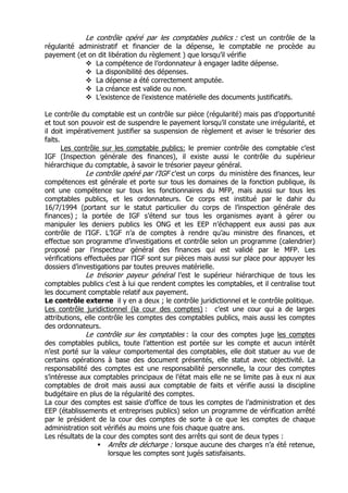 Le contrôle opéré par les comptables publics : c’est un contrôle de la
régularité administratif et financier de la dépense, le comptable ne procède au
payement (et on dit libération du règlement ) que lorsqu’il vérifie
                La compétence de l’ordonnateur à engager ladite dépense.
                La disponibilité des dépenses.
                La dépense a été correctement amputée.
                La créance est valide ou non.
                L’existence de l’existence matérielle des documents justificatifs.

Le contrôle du comptable est un contrôle sur pièce (régularité) mais pas d’opportunité
et tout son pouvoir est de suspendre le payement lorsqu’il constate une irrégularité, et
il doit impérativement justifier sa suspension de règlement et aviser le trésorier des
faits.
       Les contrôle sur les comptable publics: le premier contrôle des comptable c’est
IGF (Inspection générale des finances), il existe aussi le contrôle du supérieur
hiérarchique du comptable, à savoir le trésorier payeur général.
              Le contrôle opéré par l’IGF c’est un corps du ministère des finances, leur
compétences est générale et porte sur tous les domaines de la fonction publique, ils
ont une compétence sur tous les fonctionnaires du MFP, mais aussi sur tous les
comptables publics, et les ordonnateurs. Ce corps est institué par le dahir du
16/7/1994 (portant sur le statut particulier du corps de l’inspection générale des
finances) ; la portée de IGF s’étend sur tous les organismes ayant à gérer ou
manipuler les deniers publics les ONG et les EEP n’échappent eux aussi pas aux
contrôle de l’IGF. L’IGF n’a de comptes à rendre qu’au ministre des finances, et
effectue son programme d’investigations et contrôle selon un programme (calendrier)
proposé par l’inspecteur général des finances qui est validé par le MFP. Les
vérifications effectuées par l’IGF sont sur pièces mais aussi sur place pour appuyer les
dossiers d’investigations par toutes preuves matérielle.
              Le trésorier payeur général l’est le supérieur hiérarchique de tous les
comptables publics c’est à lui que rendent comptes les comptables, et il centralise tout
les document comptable relatif aux payement.
Le contrôle externe il y en a deux ; le contrôle juridictionnel et le contrôle politique.
Les contrôle juridictionnel (la cour des comptes) : c’est une cour qui a de larges
attributions, elle contrôle les comptes des comptables publics, mais aussi les comptes
des ordonnateurs.
              Le contrôle sur les comptables : la cour des comptes juge les comptes
des comptables publics, toute l’attention est portée sur les compte et aucun intérêt
n’est porté sur la valeur comportemental des comptables, elle doit statuer au vue de
certains opérations à base des document présentés, elle statut avec objectivité. La
responsabilité des comptes est une responsabilité personnelle, la cour des comptes
s’intéresse aux comptables principaux de l’état mais elle ne se limite pas à eux ni aux
comptables de droit mais aussi aux comptable de faits et vérifie aussi la discipline
budgétaire en plus de la régularité des comptes.
La cour des comptes est saisie d’office de tous les comptes de l’administration et des
EEP (établissements et entreprises publics) selon un programme de vérification arrêté
par le président de la cour des comptes de sorte à ce que les comptes de chaque
administration soit vérifiés au moins une fois chaque quatre ans.
Les résultats de la cour des comptes sont des arrêts qui sont de deux types :
                      Arrêts de décharge : lorsque aucune des charges n’a été retenue,
                      lorsque les comptes sont jugés satisfaisants.
 