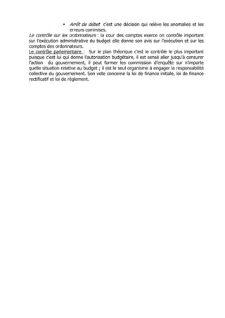 Arrêt de débet c’est une décision qui relève les anomalies et les
                        erreurs commises.
Le contrôle sur les ordonnateurs : la cour des comptes exerce on contrôle important
sur l’exécution administrative du budget elle donne son avis sur l’exécution et sur les
comptes des ordonnateurs.
Le contrôle parlementaire : Sur le plan théorique c’est le contrôle le plus important
puisque c’est lui qui donne l’autorisation budgétaire, il est sensé aller jusqu'à censurer
l’action du gouvernement, il peut former les commission d’enquête sur n’importe
quelle situation relative au budget ; il est le seul organisme à engager la responsabilité
collective du gouvernement. Son vote concerne la loi de finance initiale, loi de finance
rectificatif et loi de règlement.
 