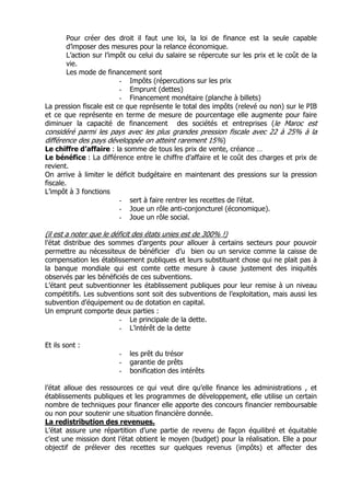 Pour créer des droit il faut une loi, la loi de finance est la seule capable
      d’imposer des mesures pour la relance économique.
      L’action sur l’impôt ou celui du salaire se répercute sur les prix et le coût de la
      vie.
      Les mode de financement sont
                         - Impôts (répercutions sur les prix
                         - Emprunt (dettes)
                         - Financement monétaire (planche à billets)
La pression fiscale est ce que représente le total des impôts (relevé ou non) sur le PIB
et ce que représente en terme de mesure de pourcentage elle augmente pour faire
diminuer la capacité de financement des sociétés et entreprises (le Maroc est
considéré parmi les pays avec les plus grandes pression fiscale avec 22 à 25% à la
différence des pays développée on atteint rarement 15%)
Le chiffre d’affaire : la somme de tous les prix de vente, créance …
Le bénéfice : La différence entre le chiffre d’affaire et le coût des charges et prix de
revient.
On arrive à limiter le déficit budgétaire en maintenant des pressions sur la pression
fiscale.
L’impôt à 3 fonctions
                        - sert à faire rentrer les recettes de l’état.
                        - Joue un rôle anti-conjoncturel (économique).
                        - Joue un rôle social.

(il est a noter que le déficit des états unies est de 300% !)
l’état distribue des sommes d’argents pour allouer à certains secteurs pour pouvoir
permettre au nécessiteux de bénéficier d’u bien ou un service comme la caisse de
compensation les établissement publiques et leurs substituant chose qui ne plait pas à
la banque mondiale qui est comte cette mesure à cause justement des iniquités
observés par les bénéficiés de ces subventions.
L’étant peut subventionner les établissement publiques pour leur remise à un niveau
compétitifs. Les subventions sont soit des subventions de l’exploitation, mais aussi les
subvention d’équipement ou de dotation en capital.
Un emprunt comporte deux parties :
                        - Le principale de la dette.
                        - L’intérêt de la dette

Et ils sont :
                        -   les prêt du trésor
                        -   garantie de prêts
                        -   bonification des intérêts

l’état alloue des ressources ce qui veut dire qu’elle finance les administrations , et
établissements publiques et les programmes de développement, elle utilise un certain
nombre de techniques pour financer elle apporte des concours financier remboursable
ou non pour soutenir une situation financière donnée.
La redistribution des revenues.
L’état assure une répartition d’une partie de revenu de façon équilibré et équitable
c’est une mission dont l’état obtient le moyen (budget) pour la réalisation. Elle a pour
objectif de prélever des recettes sur quelques revenus (impôts) et affecter des
 