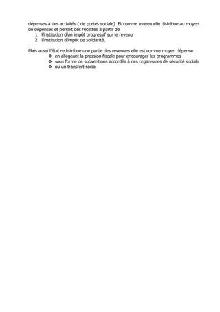 dépenses à des activités ( de portés sociale). Et comme moyen elle distribue au moyen
de dépenses et perçoit des recettes à partir de
   1. l’institution d’un impôt progressif sur le revenu
   2. l’institution d’impôt de solidarité.

Mais aussi l’état redistribue une partie des revenues elle est comme moyen dépense
               en allégeant la pression fiscale pour encourager les programmes
               sous forme de subventions accordés à des organismes de sécurité sociale
               ou un transfert social
 